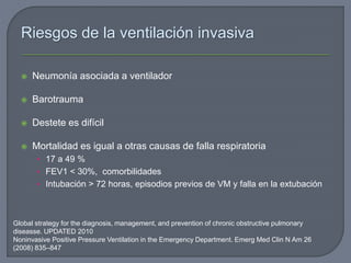 Riesgos de la ventilación invasiva
 Neumonía asociada a ventilador
 Barotrauma
 Destete es difícil
 Mortalidad es igual a otras causas de falla respiratoria
• 17 a 49 %
• FEV1 < 30%, comorbilidades
• Intubación > 72 horas, episodios previos de VM y falla en la extubación
Global strategy for the diagnosis, management, and prevention of chronic obstructive pulmonary
diseasse. UPDATED 2010
Noninvasive Positive Pressure Ventilation in the Emergency Department. Emerg Med Clin N Am 26
(2008) 835–847
 