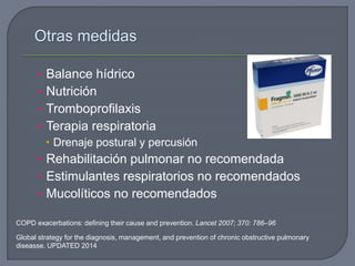 Otras medidas
• Balance hídrico
• Nutrición
• Tromboprofilaxis
• Terapia respiratoria
 Drenaje postural y percusión
• Rehabilitación pulmonar no recomendada
• Estimulantes respiratorios no recomendados
• Mucolíticos no recomendados
Global strategy for the diagnosis, management, and prevention of chronic obstructive pulmonary
diseasse. UPDATED 2014
COPD exacerbations: defining their cause and prevention. Lancet 2007; 370: 786–96
 