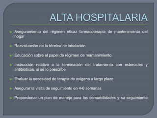  Aseguramiento del régimen eficaz farmacoterapia de mantenimiento del
hogar
 Reevaluación de la técnica de inhalación
 Educación sobre el papel de régimen de mantenimiento
 Instrucción relativa a la terminación del tratamiento con esteroides y
antibióticos, si se lo prescribe
 Evaluar la necesidad de terapia de oxígeno a largo plazo
 Asegurar la visita de seguimiento en 4-6 semanas
 Proporcionar un plan de manejo para las comorbilidades y su seguimiento
 