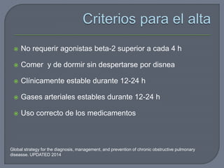 Global strategy for the diagnosis, management, and prevention of chronic obstructive pulmonary
diseasse. UPDATED 2014
 No requerir agonistas beta-2 superior a cada 4 h
 Comer y de dormir sin despertarse por disnea
 Clínicamente estable durante 12-24 h
 Gases arteriales estables durante 12-24 h
 Uso correcto de los medicamentos
 