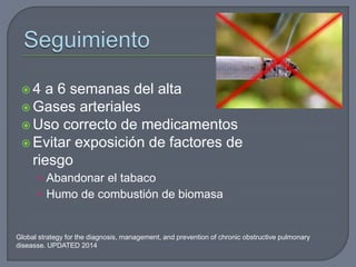  4 a 6 semanas del alta
 Gases arteriales
 Uso correcto de medicamentos
 Evitar exposición de factores de
riesgo
• Abandonar el tabaco
• Humo de combustión de biomasa
Global strategy for the diagnosis, management, and prevention of chronic obstructive pulmonary
diseasse. UPDATED 2014
 