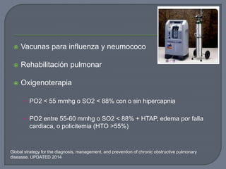  Vacunas para influenza y neumococo
 Rehabilitación pulmonar
 Oxigenoterapia
• PO2 < 55 mmhg o SO2 < 88% con o sin hipercapnia
• PO2 entre 55-60 mmhg o SO2 < 88% + HTAP, edema por falla
cardiaca, o policitemia (HTO >55%)
Global strategy for the diagnosis, management, and prevention of chronic obstructive pulmonary
diseasse. UPDATED 2014
 