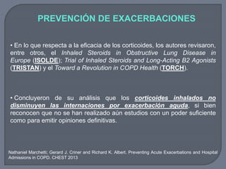 PREVENCIÓN DE EXACERBACIONES
• En lo que respecta a la eficacia de los corticoides, los autores revisaron,
entre otros, el Inhaled Steroids in Obstructive Lung Disease in
Europe (ISOLDE); Trial of Inhaled Steroids and Long-Acting B2 Agonists
(TRISTAN) y el Toward a Revolution in COPD Health (TORCH).
• Concluyeron de su análisis que los corticoides inhalados no
disminuyen las internaciones por exacerbación aguda, si bien
reconocen que no se han realizado aún estudios con un poder suficiente
como para emitir opiniones definitivas.
Nathaniel Marchetti; Gerard J. Criner and Richard K. Albert. Preventing Acute Exacerbations and Hospital
Admissions in COPD. CHEST 2013
 