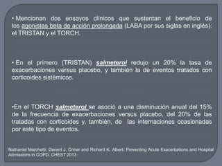 • Mencionan dos ensayos clínicos que sustentan el beneficio de
los agonistas beta de acción prolongada (LABA por sus siglas en inglés):
el TRISTAN y el TORCH.
• En el primero (TRISTAN) salmeterol redujo un 20% la tasa de
exacerbaciones versus placebo, y también la de eventos tratados con
corticoides sistémicos.
•En el TORCH salmeterol se asoció a una disminución anual del 15%
de la frecuencia de exacerbaciones versus placebo, del 20% de las
tratadas con corticoides y, también, de las internaciones ocasionadas
por este tipo de eventos.
Nathaniel Marchetti; Gerard J. Criner and Richard K. Albert. Preventing Acute Exacerbations and Hospital
Admissions in COPD. CHEST 2013
 