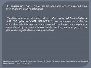 •El análisis pos hoc sugiere que los pacientes con enfermedad más
leve serían los más beneficiados.
•También mencionan el ensayo clínico Prevention of Exacerbations
with Tiotropium – COPD (POET-COPD) que constató una correlación
entre el uso de tiotropio y un mayor intervalo de tiempo hasta la primera
exacerbación y una menor tasa anual de eventos y eventos graves, con
diferencias significativas versus salmeterol.
Nathaniel Marchetti; Gerard J. Criner and Richard K. Albert. Preventing Acute Exacerbations and Hospital
Admissions in COPD. CHEST 2013
 