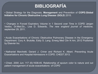 BIBLIOGRAFÍA
• Global Strategy for the Diagnosis, Management and Prevention of COPD,Global
Initiative for Chronic Obstructive Lung Disease (GOLD) 2015.
• Changes in Forced Expiratory Volume in 1 Second over Time in COPD Jørgen
Vestbo, Dr.Med.Sc., Lisa D. Edwards, The new england journal of medicine,
september 29, 2011.
• Acute Exacerbations of Chronic Obstructive Pulmonary Disease in the Emergency
Department. Cory A. Brulotte, Eddy S. Lang. Emerg Med Clin N Am, 2012 Published
by Elsevier Inc
• Nathaniel Marchetti; Gerard J. Criner and Richard K. Albert. Preventing Acute
Exacerbations and Hospital Admissions in COPD. CHEST 2013.
• Chest. 2000 Jun; 117 (6):1638-45. Relationship of sputum color to nature and out
patient management of acute exacerbations of COPD
 