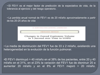 • La media de disminución del FEV1 fue de 33 ± 2 ml/año, existiendo una
heterogeneidad en la evolución de la función pulmonar.
•El FEV1 disminuyó > 40 ml/año en el 38% de los pacientes, entre 20 y 40
ml/año en el 31%, en el 23% la variación del FEV1 fue de disminuir 20 a
aumentar 20 ml/año y en el 8% el FEV1 mejoró > 20 ml/año.
• El FEV1 es el mejor factor de predicción de la expectativa de vida, de la
tolerancia al ejercicio y del riesgo operatorio.
• La perdida anual normal de FEV1 es de 20 ml/año aproximadamente a partir
de los 20-25 años de vida
 