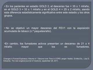 • En los pacientes en estadio GOLD 2, el descenso fue = 35 ± 1 ml/año,
en el GOLD 3 = 33 ± 1 ml/año y en el GOLD 4 = 25 ± 2 ml/año, siendo
esta diferencia estadísticamente significativa entre este estadio y los otros
grupos.
• No se objetivó un mayor descenso del FEV1 con la exposición
acumulada de tabaco (n.ª paquetes/año).
•En cambio, los fumadores activos presentan un descenso de 21 ± 4
ml/año mayor que los ex fumadores.
Changes in Forced Expiratory Volume in 1 Second over Time in COPD Jørgen Vestbo, Dr.Med.Sc., Lisa D.
Edwards, The new england journal of medicine, september 29, 2011.
 
