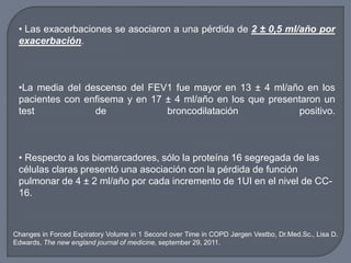 • Las exacerbaciones se asociaron a una pérdida de 2 ± 0,5 ml/año por
exacerbación.
•La media del descenso del FEV1 fue mayor en 13 ± 4 ml/año en los
pacientes con enfisema y en 17 ± 4 ml/año en los que presentaron un
test de broncodilatación positivo.
• Respecto a los biomarcadores, sólo la proteína 16 segregada de las
células claras presentó una asociación con la pérdida de función
pulmonar de 4 ± 2 ml/año por cada incremento de 1UI en el nivel de CC-
16.
Changes in Forced Expiratory Volume in 1 Second over Time in COPD Jørgen Vestbo, Dr.Med.Sc., Lisa D.
Edwards, The new england journal of medicine, september 29, 2011.
 
