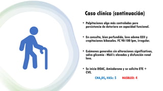 Caso clínico (continuación)
• Palpitaciones algo más controladas pero
persistencia de deterioro en capacidad funcional.
• En consulta, bien perfundida, leve edema EEII y
crepitaciones bibasales. FC 90-100 lpm, irregular.
• Exámenes generales sin alteraciones significativas,
salvo glicemia - HbA1c elevadas y disfunción renal
leve.
• Se inicia DOAC, Amiodarona y se solicita ETE +
CVE.
CHA2DS2-VASc: 5 HASBLED: 4
 