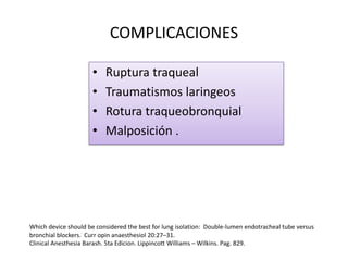 COMPLICACIONES

                      •   Ruptura traqueal
                      •   Traumatismos laringeos
                      •   Rotura traqueobronquial
                      •   Malposición .




Which device should be considered the best for lung isolation: Double-lumen endotracheal tube versus
bronchial blockers. Curr opin anaesthesiol 20:27–31.
Clinical Anesthesia Barash. 5ta Edicion. Lippincott Williams – Wilkins. Pag. 829.
 