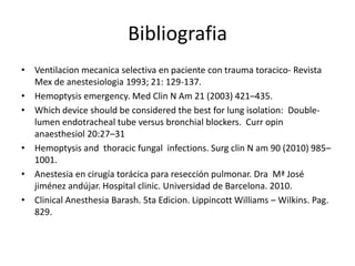 Bibliografia
• Ventilacion mecanica selectiva en paciente con trauma toracico- Revista
  Mex de anestesiologia 1993; 21: 129-137.
• Hemoptysis emergency. Med Clin N Am 21 (2003) 421–435.
• Which device should be considered the best for lung isolation: Double-
  lumen endotracheal tube versus bronchial blockers. Curr opin
  anaesthesiol 20:27–31
• Hemoptysis and thoracic fungal infections. Surg clin N am 90 (2010) 985–
  1001.
• Anestesia en cirugía torácica para resección pulmonar. Dra Mª José
  jiménez andújar. Hospital clinic. Universidad de Barcelona. 2010.
• Clinical Anesthesia Barash. 5ta Edicion. Lippincott Williams – Wilkins. Pag.
  829.
 