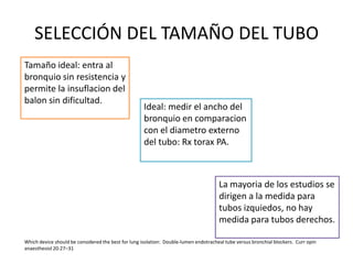 SELECCIÓN DEL TAMAÑO DEL TUBO
Tamaño ideal: entra al
bronquio sin resistencia y
permite la insuflacion del
balon sin dificultad.
                                                     Ideal: medir el ancho del
                                                     bronquio en comparacion
                                                     con el diametro externo
                                                     del tubo: Rx torax PA.



                                                                                      La mayoria de los estudios se
                                                                                      dirigen a la medida para
                                                                                      tubos izquiedos, no hay
                                                                                      medida para tubos derechos.

Which device should be considered the best for lung isolation: Double-lumen endotracheal tube versus bronchial blockers. Curr opin
anaesthesiol 20:27–31
 