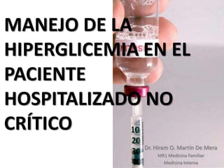 MANEJO DE LA
HIPERGLICEMIA EN EL
PACIENTE
HOSPITALIZADO NO
CRÍTICO
              Dr. Hiram O. Martín De Mera
                  MR1 Medicina Familiar
                    Medicina Interna
 