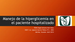 Manejo de la hiperglicemia en
el paciente hospitalizado
R3MI Ángel Antonio Hoil Vales
HGR 1 Lic. Ignacio García Téllez (T1) . IMSS
Mérida, Yucatán. Abril 2014
 
