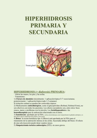 HIPERHIDROSIS
                      PRIMARIA Y
                      SECUNDARIA




HIPERHIDROSIS (= diaforesis) PRIMARIA:
· Afecta las manos, los pies y las axilas.
· Tratamiento:
1) Cloruro de aluminio (inicialmente: 1 aplicación/tópico/3-7 veces/semana;
posteriormente: 1 aplicación/tópico/cada 1-3 semanas).
Si irritación cutánea se pueden dar corticoides tópicos.
2) Medicamentos anticolinérgicos, como el glucopirrolato (Robinul, Robinul-Forte), no
son efectivos con todos los pacientes. Los efectos secundarios son, entre otros: boca
reseca, mareo y problemas con la micción. Los betabloqueadores o las
benzodiazepinas para la sudoración relacionada con el estrés.
3) Iontoforesis: aprobado por la FDA. (utiliza electricidad para cerrar temporalmente la glándula sudorípara y es
más efectivo para la sudoración de las manos y de los pies).
4) Botox: la toxina botulínica tipo A (Botox) está aprobada por la FDA para el
tratamiento de la sudoración intensa en las axilas. Inyectadas debajo del brazo. El efecto
de una sola inyección puede durar cuantos meses.
5) Simpatectomía torácica endoscópica (STE): en casos graves.
 