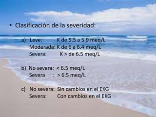 • Clasificación de la severidad:
a) Leve: K de 5.5 a 5.9 meq/L
Moderada: K de 6 a 6.4 meq/L
Severa: K > de 6.5 meq/L
b) No severa: < 6.5 meq/L
Severa : > 6.5 meq/L
c) No severa: Sin cambios en el EKG
Severa: Con cambios en el EKG
 