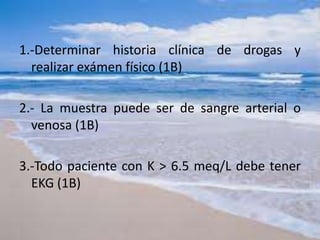 1.-Determinar historia clínica de drogas y
realizar exámen físico (1B)
2.- La muestra puede ser de sangre arterial o
venosa (1B)
3.-Todo paciente con K > 6.5 meq/L debe tener
EKG (1B)
 