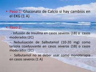 • Paso 1: Gluconato de Calcio si hay cambios en
el EKG (1 A)
• Paso 2:
- Infusión de Insulina en casos severos (1B) o casos
moderados (2C)
- Nebulización de Salbutamol (10-20 mg) como
terapia coadyuvante en casos severos (1B) o casos
moderados (2C)
- Salbutamol no se deber usar como monoterapia
en casos severos (1 A)
 