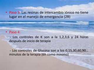 • Paso 3: Las resinas de intercambio iónico no tiene
lugar en el manejo de emergencia (2B)
• Paso 4:
- Los controles de K son a la 1,2,3,6 y 24 horas
después de inicio de terapia
- Los controles de Glucosa son a los 0,15,30,60,90…
minutos de la terapia (6h como mínimo)
 