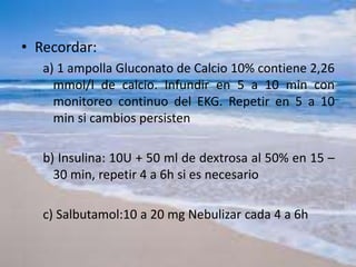 • Recordar:
a) 1 ampolla Gluconato de Calcio 10% contiene 2,26
mmol/l de calcio. Infundir en 5 a 10 min con
monitoreo continuo del EKG. Repetir en 5 a 10
min si cambios persisten
b) Insulina: 10U + 50 ml de dextrosa al 50% en 15 –
30 min, repetir 4 a 6h si es necesario
c) Salbutamol:10 a 20 mg Nebulizar cada 4 a 6h
 