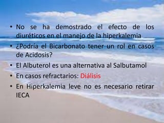 • No se ha demostrado el efecto de los
diuréticos en el manejo de la hiperkalemia
• ¿Podría el Bicarbonato tener un rol en casos
de Acidosis?
• El Albuterol es una alternativa al Salbutamol
• En casos refractarios: Diálisis
• En Hiperkalemia leve no es necesario retirar
IECA
 