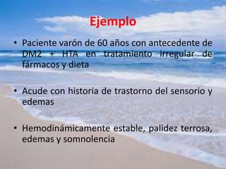 Ejemplo
• Paciente varón de 60 años con antecedente de
DM2 + HTA en tratamiento irregular de
fármacos y dieta
• Acude con historia de trastorno del sensorio y
edemas
• Hemodinámicamente estable, palidez terrosa,
edemas y somnolencia
 