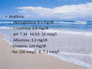 • Analítica:
- Hemoglobina: 8.5 mg/dl
- Creatinina: 6.8 mg/dl
- pH: 7.34 HCO3: 16 meq/l
- Albúmina: 3.2 mg/dl
- Glicemia: 124 mg/dl
- Na: 150 meq/l K: 7.2 meq/l
 