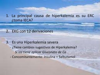 1. La principal causa de hiperkalemia es su ERC
¿toma IECA?
2. EKG con 12 derivaciones
3. Es una Hiperkalemia severa
- ¿Tiene cambios sugestivos de Hiperkalemia?
Si los tiene aplicar Gluconato de Ca
- Concomitantemente: Insulina + Salbutamol
 