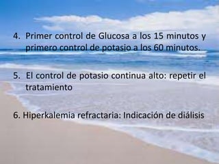 4. Primer control de Glucosa a los 15 minutos y
primero control de potasio a los 60 minutos.
5. El control de potasio continua alto: repetir el
tratamiento
6. Hiperkalemia refractaria: Indicación de diálisis
 