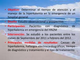 • Objetivo: Determinar el tiempo de atención y el
manejo de la hiperkalemia en la emergencia de un
hospital general.
• Diseño: Estudio observacional y prospectivo.
• Participantes: Pacientes con diagnóstico de
hiperkalemia en emergencia del HN2M
• Intervención: Se estudió a los pacientes entre los
meses de Septiembre del 2011 a Febrero del 2012.
• Principales medidas de resultados: Causas de
hiperkalemia, hallazgos electrocardiográficos, tiempo
de diagnóstico y tratamiento y el tipo de tratamiento
 