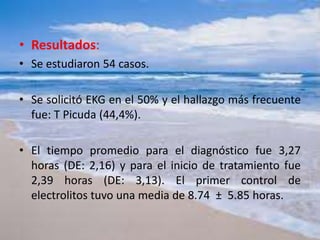 • Resultados:
• Se estudiaron 54 casos.
• Se solicitó EKG en el 50% y el hallazgo más frecuente
fue: T Picuda (44,4%).
• El tiempo promedio para el diagnóstico fue 3,27
horas (DE: 2,16) y para el inicio de tratamiento fue
2,39 horas (DE: 3,13). El primer control de
electrolitos tuvo una media de 8.74 ± 5.85 horas.
 