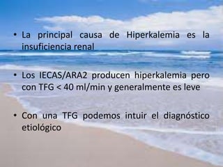 • La principal causa de Hiperkalemia es la
insuficiencia renal
• Los IECAS/ARA2 producen hiperkalemia pero
con TFG < 40 ml/min y generalmente es leve
• Con una TFG podemos intuir el diagnóstico
etiológico
 