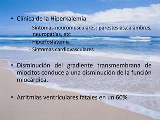 • Clínica de la Hiperkalemia
- Síntomas neuromusculares: parestesias,calambres,
neuropatías, etc
- Hiperfosfatemia
- Síntomas cardiovasculares
• Disminución del gradiente transmembrana de
miocitos conduce a una disminución de la función
miocárdica.
• Arritmias ventriculares fatales en un 60%
 