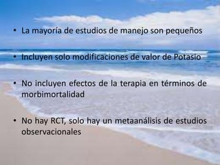 • La mayoría de estudios de manejo son pequeños
• Incluyen solo modificaciones de valor de Potasio
• No incluyen efectos de la terapia en términos de
morbimortalidad
• No hay RCT, solo hay un metaanálisis de estudios
observacionales
 