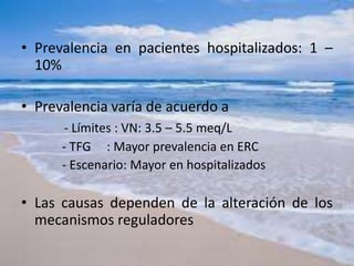 • Prevalencia en pacientes hospitalizados: 1 –
10%
• Prevalencia varía de acuerdo a
- Límites : VN: 3.5 – 5.5 meq/L
- TFG : Mayor prevalencia en ERC
- Escenario: Mayor en hospitalizados
• Las causas dependen de la alteración de los
mecanismos reguladores
 