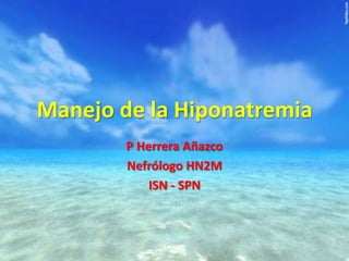 Manejo de la Hiponatremia
P Herrera Añazco
Nefrólogo HN2M
ISN - SPN
 