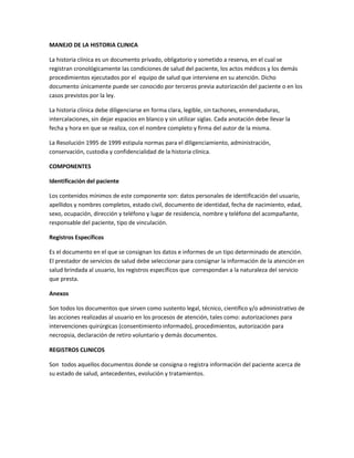 MANEJO DE LA HISTORIA CLINICA

La historia clínica es un documento privado, obligatorio y sometido a reserva, en el cual se
registran cronológicamente las condiciones de salud del paciente, los actos médicos y los demás
procedimientos ejecutados por el equipo de salud que interviene en su atención. Dicho
documento únicamente puede ser conocido por terceros previa autorización del paciente o en los
casos previstos por la ley.

La historia clínica debe diligenciarse en forma clara, legible, sin tachones, enmendaduras,
intercalaciones, sin dejar espacios en blanco y sin utilizar siglas. Cada anotación debe llevar la
fecha y hora en que se realiza, con el nombre completo y firma del autor de la misma.

La Resolución 1995 de 1999 estipula normas para el diligenciamiento, administración,
conservación, custodia y confidencialidad de la historia clínica.

COMPONENTES

Identificación del paciente

Los contenidos mínimos de este componente son: datos personales de identificación del usuario,
apellidos y nombres completos, estado civil, documento de identidad, fecha de nacimiento, edad,
sexo, ocupación, dirección y teléfono y lugar de residencia, nombre y teléfono del acompañante,
responsable del paciente, tipo de vinculación.

Registros Específicos

Es el documento en el que se consignan los datos e informes de un tipo determinado de atención.
El prestador de servicios de salud debe seleccionar para consignar la información de la atención en
salud brindada al usuario, los registros específicos que correspondan a la naturaleza del servicio
que presta.

Anexos

Son todos los documentos que sirven como sustento legal, técnico, científico y/o administrativo de
las acciones realizadas al usuario en los procesos de atención, tales como: autorizaciones para
intervenciones quirúrgicas (consentimiento informado), procedimientos, autorización para
necropsia, declaración de retiro voluntario y demás documentos.

REGISTROS CLINICOS

Son todos aquellos documentos donde se consigna o registra información del paciente acerca de
su estado de salud, antecedentes, evolución y tratamientos.
 