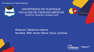 UNIVERSIDAD DE GUAYAQUIL
FACULTAD DE CIENCIAS MÉDICAS
HOSPITAL GENERAL GUASMO SUR
Rotación: Medicina Interna
Nombre: IRM. Karen María Yanez Jiménez
 