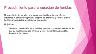 Procedimiento para la curación de heridas
El procedimiento para la curación de una herida se lleva a efecto
mediante el cambio de apósitos, después de examinar y limpiar bien la
herida, utilizando los principios de la asepsia.
Objetivos
1. Observar la evolución de la herida y realizar la curación, con el fin de
que su cicatrización sea efectiva y en el menor tiempo posible.
2. Prevenir infecciones.
 