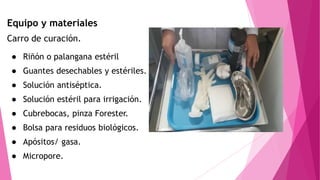 Equipo y materiales
Carro de curación.
● Riñón o palangana estéril
● Guantes desechables y estériles.
● Solución antiséptica.
● Solución estéril para irrigación.
● Cubrebocas, pinza Forester.
● Bolsa para residuos biológicos.
● Apósitos/ gasa.
● Micropore.
 