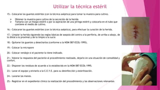 Utilizar la técnica estéril
15.- Colocarse los guantes estériles (con la técnica aséptica) para tomar la muestra para cultivo.
 Obtener la muestra para cultivo de la secreción de la herida
 Tomarla con un hisopo estéril o por la aspiración de una jeringa estéril y colocarla en el tubo que
contiene el medio de cultivo.
16.- Colocarse los guantes estériles (con la técnica aséptica), para efectuar la curación de la herida.
17.- Limpiar la herida siguiendo las reglas básicas de asepsia del centro a la periferia, de arriba a abajo, de
lo distal a lo proximal y de lo limpio a lo sucio
18.- Quitarse los guantes y desecharlos (conforme a la NOM 087-ECOL-1995).
19.- Colocar la micropore
20.- Colocar vendaje si el paciente lo tiene indicado.
21.- Valorar la respuesta del paciente al procedimiento realizado, dejarlo en una situación de comodidad y
confort.
22.- Disponer los residuos de acuerdo a lo establecido en la NOM 087-ECOL-1995.
23.- Lavar el equipo y enviarlo a la C.E.Y.E. para su desinfección y esterilización.
24.- Lavarse las manos.
25.- Registrar en el expediente clínico la realización del procedimiento y las observaciones relevantes
 