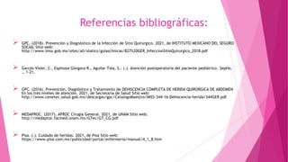 Referencias bibliográficas:
 GPC. (2018). Prevención y Diagnóstico de la Infección de Sitio Quirúrgico. 2021, de INSTITUTO MEXICANO DEL SEGURO
SOCIAL Sitio web:
http://www.imss.gob.mx/sites/all/statics/guiasclinicas/827%20GER_InfeccionSitioQuirurgico_2018.pdf
 Garcés Visier, C., Espinosa Góngora R., Aguilar Tola, S.. (.). Atención postoperatoria del paciente pediátrico. SepHo,
., 1-21.
 GPC. (2016). Prevención, Diagnóstico y Tratamiento de DEHISCENCIA COMPLETA DE HERIDA QUIRÚRGICA DE ABDOMEN
En los tres niveles de atención. 2021, de Secretaria de Salud Sitio web:
http://www.cenetec.salud.gob.mx/descargas/gpc/CatalogoMaestro/IMSS-344-16-Dehiscencia-herida/344GER.pdf
 MEDAPROC. (2017). APROC Cirugía General. 2021, de UNAM Sitio web:
http://medaproc.facmed.unam.mx/GTec/GT_CG.pdf
 Pisa. (.). Cuidado de heridas. 2021, de Pisa Sitio web:
https://www.pisa.com.mx/publicidad/portal/enfermeria/manual/4_1_8.htm
 