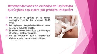 Recomendaciones de cuidados en las heridas
quirúrgicas con cierre por primera intención:
 No levantar el apósito de la herida
quirúrgica durante las primeras 24-48
horas.
 Por lo general, después de 48 horas, no es
necesario cubrir la herida.
 Si existen restos hemáticos que impregna
el apósito, realizar curación.
 No es necesario aplicar antisépticos
tópicos si la herida permanece limpia.
 