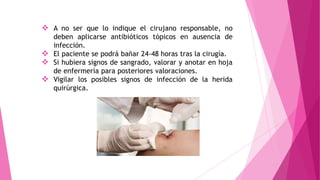  A no ser que lo indique el cirujano responsable, no
deben aplicarse antibióticos tópicos en ausencia de
infección.
 El paciente se podrá bañar 24-48 horas tras la cirugía.
 Si hubiera signos de sangrado, valorar y anotar en hoja
de enfermería para posteriores valoraciones.
 Vigilar los posibles signos de infección de la herida
quirúrgica.
 