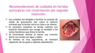 Recomendaciones de cuidados en heridas
quirúrgicas con cicatrización por segunda
intención:
 Los cuidados van dirigidos a facilitar la creación de
tejido de granulación que cubra el defecto
evitando que la herida cierre en falso o se infecte.
 Es necesario mantener la herida cubierta con
material absorbente que recoge el exudado o los
restos hemáticos que drene la herida.
 Se recomienda realizar al menos una curación
diaria con lavado con agua y jabón.
 En heridas no muy supurativas, se realizará
reposición de las gasas o apósitos absorbentes.
 