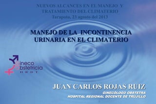 MANEJO DE LA INCONTINENCIA
URINARIA EN EL CLIMATERIO
JUAN CARLOS ROJAS RUIZ
GINECÓLOGO OBSTETRA
HOSPITAL REGIONAL DOCENTE DE TRUJILLO
NUEVOS ALCANCES EN EL MANEJO Y
TRATAMIENTO DEL CLIMATERIO
Tarapoto, 23 agosto del 2013
 