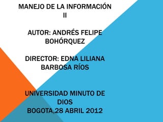 MANEJO DE LA INFORMACIÓN
            II

  AUTOR: ANDRÉS FELIPE
      BOHÓRQUEZ

 DIRECTOR: EDNA LILIANA
     BARBOSA RÍOS


 UNIVERSIDAD MINUTO DE
          DIOS
  BOGOTA,28 ABRIL 2012
 