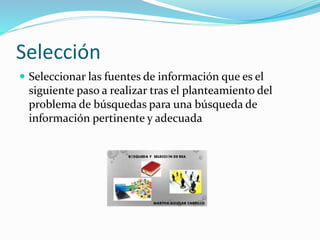 Selección
 Seleccionar las fuentes de información que es el
siguiente paso a realizar tras el planteamiento del
problema de búsquedas para una búsqueda de
información pertinente y adecuada
 