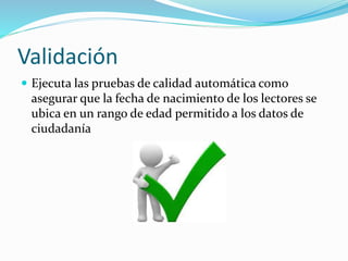 Validación
 Ejecuta las pruebas de calidad automática como
asegurar que la fecha de nacimiento de los lectores se
ubica en un rango de edad permitido a los datos de
ciudadanía
 